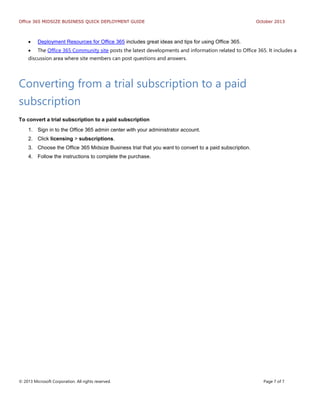 Office 365 MIDSIZE BUSINESS QUICK DEPLOYMENT GUIDE October 2013
© 2013 Microsoft Corporation. All rights reserved. Page 7 of 7
 Deployment Resources for Office 365 includes great ideas and tips for using Office 365.
 The Office 365 Community site posts the latest developments and information related to Office 365. It includes a
discussion area where site members can post questions and answers.
Converting from a trial subscription to a paid
subscription
To convert a trial subscription to a paid subscription
1. Sign in to the Office 365 admin center with your administrator account.
2. Click licensing > subscriptions.
3. Choose the Office 365 Midsize Business trial that you want to convert to a paid subscription.
4. Follow the instructions to complete the purchase.
 