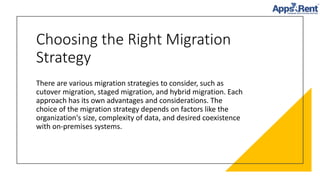 Choosing the Right Migration
Strategy
There are various migration strategies to consider, such as
cutover migration, staged migration, and hybrid migration. Each
approach has its own advantages and considerations. The
choice of the migration strategy depends on factors like the
organization's size, complexity of data, and desired coexistence
with on-premises systems.
 