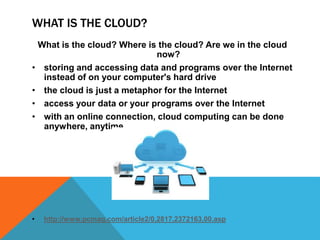 WHAT IS THE CLOUD?
What is the cloud? Where is the cloud? Are we in the cloud
now?
• storing and accessing data and programs over the Internet
instead of on your computer's hard drive
• the cloud is just a metaphor for the Internet
• access your data or your programs over the Internet
• with an online connection, cloud computing can be done
anywhere, anytime
• http://www.pcmag.com/article2/0,2817,2372163,00.asp
 