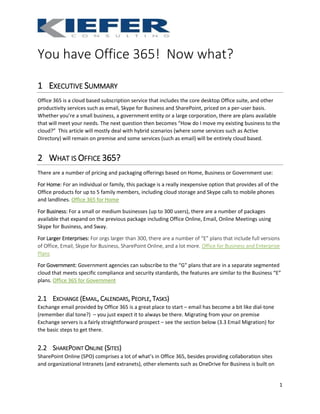 1
You have Office 365! Now what?
1 EXECUTIVE SUMMARY
Office 365 is a cloud based subscription service that includes the core desktop Office suite, and other
productivity services such as email, Skype for Business and SharePoint, priced on a per-user basis.
Whether you’re a small business, a government entity or a large corporation, there are plans available
that will meet your needs. The next question then becomes “How do I move my existing business to the
cloud?” This article will mostly deal with hybrid scenarios (where some services such as Active
Directory) will remain on premise and some services (such as email) will be entirely cloud based.
2 WHAT IS OFFICE 365?
There are a number of pricing and packaging offerings based on Home, Business or Government use:
For Home: For an individual or family, this package is a really inexpensive option that provides all of the
Office products for up to 5 family members, including cloud storage and Skype calls to mobile phones
and landlines. Office 365 for Home
For Business: For a small or medium businesses (up to 300 users), there are a number of packages
available that expand on the previous package including Office Online, Email, Online Meetings using
Skype for Business, and Sway.
For Larger Enterprises: For orgs larger than 300, there are a number of “E” plans that include full versions
of Office, Email, Skype for Business, SharePoint Online, and a lot more. Office for Business and Enterprise
Plans
For Government: Government agencies can subscribe to the “G” plans that are in a separate segmented
cloud that meets specific compliance and security standards, the features are similar to the Business “E”
plans. Office 365 for Government
2.1 EXCHANGE (EMAIL, CALENDARS, PEOPLE, TASKS)
Exchange email provided by Office 365 is a great place to start – email has become a bit like dial-tone
(remember dial tone?) – you just expect it to always be there. Migrating from your on premise
Exchange servers is a fairly straightforward prospect – see the section below (3.3 Email Migration) for
the basic steps to get there.
2.2 SHAREPOINT ONLINE (SITES)
SharePoint Online (SPO) comprises a lot of what’s in Office 365, besides providing collaboration sites
and organizational Intranets (and extranets), other elements such as OneDrive for Business is built on
 