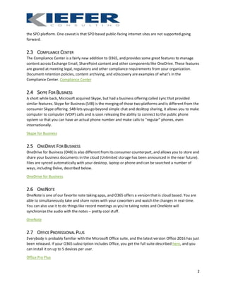 2
the SPO platform. One caveat is that SPO based public-facing internet sites are not supported going
forward.
2.3 COMPLIANCE CENTER
The Compliance Center is a fairly new addition to O365, and provides some great features to manage
content across Exchange Email, SharePoint content and other components like OneDrive. These features
are geared at meeting legal, regulatory and other compliance requirements from your organization.
Document retention policies, content archiving, and eDiscovery are examples of what’s in the
Compliance Center. Compliance Center
2.4 SKYPE FOR BUSINESS
A short while back, Microsoft acquired Skype, but had a business offering called Lync that provided
similar features. Skype for Business (S4B) is the merging of those two platforms and is different from the
consumer Skype offering. S4B lets you go beyond simple chat and desktop sharing, it allows you to make
computer to computer (VOIP) calls and is soon releasing the ability to connect to the public phone
system so that you can have an actual phone number and make calls to “regular” phones, even
internationally.
Skype for Business
2.5 ONEDRIVE FOR BUSINESS
OneDrive for Business (O4B) is also different from its consumer counterpart, and allows you to store and
share your business documents in the cloud (Unlimited storage has been announced in the near future).
Files are synced automatically with your desktop, laptop or phone and can be searched a number of
ways, including Delve, described below.
OneDrive for Business
2.6 ONENOTE
OneNote is one of our favorite note taking apps, and O365 offers a version that is cloud based. You are
able to simultaneously take and share notes with your coworkers and watch the changes in real-time.
You can also use it to do things like record meetings as you’re taking notes and OneNote will
synchronize the audio with the notes – pretty cool stuff.
OneNote
2.7 OFFICE PROFESSIONAL PLUS
Everybody is probably familiar with the Microsoft Office suite, and the latest version Office 2016 has just
been released. If your O365 subscription includes Office, you get the full suite described here, and you
can install it on up to 5 devices per user.
Office Pro Plus
 