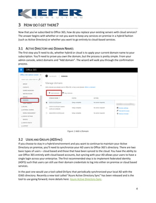 4
3 HOW DO I GET THERE?
Now that you’ve subscribed to Office 365, how do you replace your existing servers with cloud services?
The answer begins with whether or not you want to keep any services on premise in a hybrid fashion
(such as Active Directory) or whether you want to go entirely to cloud-based services.
3.1 ACTIVE DIRECTORY AND DOMAIN NAMES
The first step you’ll need to do, whether hybrid or cloud is to apply your current domain name to your
subscription. You’ll need to prove you own the domain, but the process is pretty simple. From your
admin console, select domains and “Add domain”. The wizard will walk you through the confirmation
process.
Figure 1 Add a Domain
3.2 USERS AND GROUPS (ADSYNC)
If you choose to stay in a hybrid environment and you want to continue to maintain your Active
Directory on premise, you’ll need to synchronize your AD users to Office 365’s directory. There are two
basic types of users – cloud based and those that have been synced to the cloud. You have the ability to
use Office 365 entirely with cloud based accounts, but syncing with your AD allows your users to have a
single login across your enterprise. The first recommended step is to implement federated identity
(ADFS) such that users can still use their domain credentials to log into either on premise or cloud based
services.
In the past one would use a tool called DirSync that periodically synchronized your local AD with the
O365 directory. Recently a new tool called “Azure Active Directory Sync” has been released and is the
tool to use going forward, more details here: Azure Active Directory Sync.
 