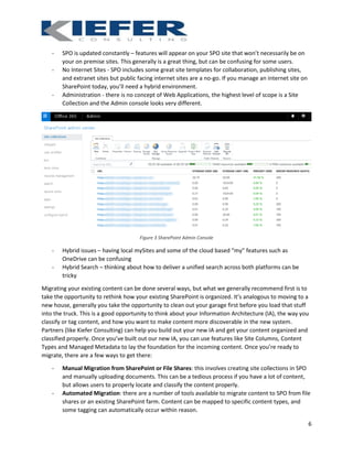 6
- SPO is updated constantly – features will appear on your SPO site that won’t necessarily be on
your on premise sites. This generally is a great thing, but can be confusing for some users.
- No Internet Sites - SPO includes some great site templates for collaboration, publishing sites,
and extranet sites but public facing internet sites are a no-go. If you manage an internet site on
SharePoint today, you’ll need a hybrid environment.
- Administration - there is no concept of Web Applications, the highest level of scope is a Site
Collection and the Admin console looks very different.
Figure 3 SharePoint Admin Console
- Hybrid issues – having local mySites and some of the cloud based “my” features such as
OneDrive can be confusing
- Hybrid Search – thinking about how to deliver a unified search across both platforms can be
tricky
Migrating your existing content can be done several ways, but what we generally recommend first is to
take the opportunity to rethink how your existing SharePoint is organized. It’s analogous to moving to a
new house, generally you take the opportunity to clean out your garage first before you load that stuff
into the truck. This is a good opportunity to think about your Information Architecture (IA), the way you
classify or tag content, and how you want to make content more discoverable in the new system.
Partners (like Kiefer Consulting) can help you build out your new IA and get your content organized and
classified properly. Once you’ve built out our new IA, you can use features like Site Columns, Content
Types and Managed Metadata to lay the foundation for the incoming content. Once you’re ready to
migrate, there are a few ways to get there:
- Manual Migration from SharePoint or File Shares: this involves creating site collections in SPO
and manually uploading documents. This can be a tedious process if you have a lot of content,
but allows users to properly locate and classify the content properly.
- Automated Migration: there are a number of tools available to migrate content to SPO from file
shares or an existing SharePoint farm. Content can be mapped to specific content types, and
some tagging can automatically occur within reason.
 