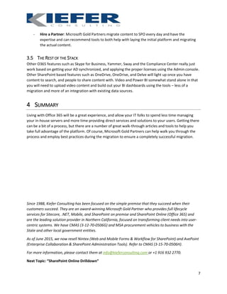 7
- Hire a Partner: Microsoft Gold Partners migrate content to SPO every day and have the
expertise and can recommend tools to both help with laying the initial platform and migrating
the actual content.
3.5 THE REST OF THE STACK
Other O365 features such as Skype for Business, Yammer, Sway and the Compliance Center really just
work based on getting your AD synchronized, and applying the proper licenses using the Admin console.
Other SharePoint based features such as OneDrive, OneDrive, and Delve will light up once you have
content to search, and people to share content with. Video and Power BI somewhat stand alone in that
you will need to upload video content and build out your BI dashboards using the tools – less of a
migration and more of an integration with existing data sources.
4 SUMMARY
Living with Office 365 will be a great experience, and allow your IT folks to spend less time managing
your in-house servers and more time providing direct services and solutions to your users. Getting there
can be a bit of a process, but there are a number of great walk-through articles and tools to help you
take full advantage of the platform. Of course, Microsoft Gold Partners can help walk you through the
process and employ best practices during the migration to ensure a completely successful migration.
Since 1988, Kiefer Consulting has been focused on the simple premise that they succeed when their
customers succeed. They are an award-winning Microsoft Gold Partner who provides full lifecycle
services for Sitecore, .NET, Mobile, and SharePoint on premise and SharePoint Online (Office 365) and
are the leading solution provider in Northern California, focused on transforming client needs into user-
centric systems. We have CMAS (3-12-70-0506G) and MSA procurement vehicles to business with the
State and other local government entities.
As of June 2015, we now resell Nintex (Web and Mobile Forms & Workflow for SharePoint) and AvePoint
(Enterprise Collaboration & SharePoint Administration Tools). Refer to CMAS (3-15-70-0506H).
For more information, please contact them at info@kieferconsulting.com or +1 916 932 2770.
Next Topic: “SharePoint Online Drilldown”
 
