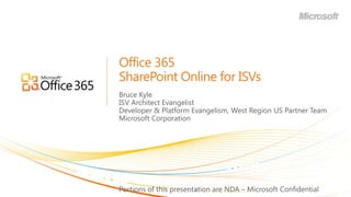 Office 365SharePoint Online for ISVs Bruce Kyle ISV Architect Evangelist Developer & Platform Evangelism, West Region US Partner Team Microsoft Corporation Portions of this presentation are NDA – Microsoft Confidential 