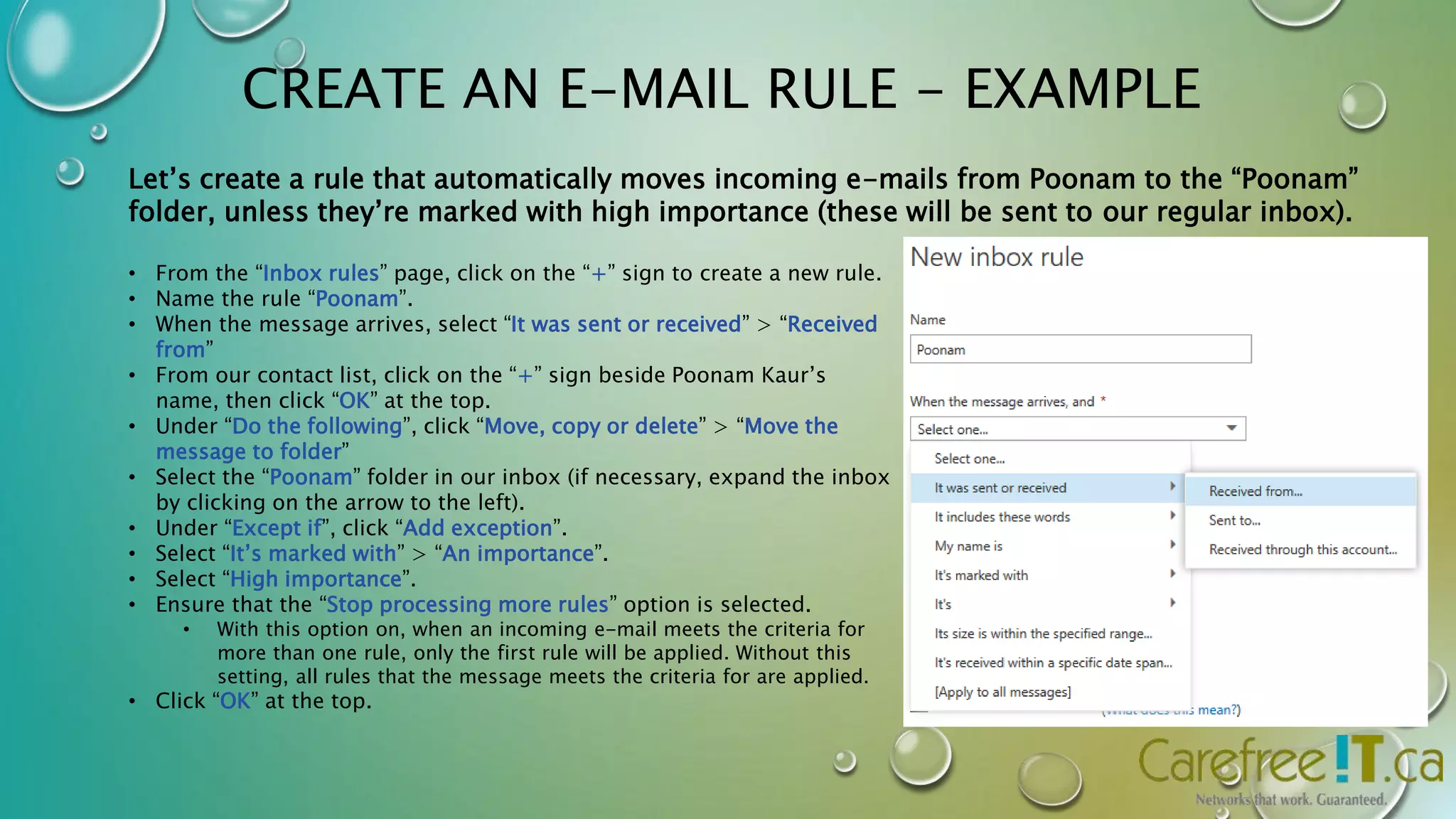 CREATE AN E-MAIL RULE - EXAMPLE 
Let’s create a rule that automatically moves incoming e-mails from Poonam to the “Poonam” 
folder, unless they’re marked with high importance (these will be sent to our regular inbox). 
• From the “Inbox rules” page, click on the “+” sign to create a new rule. 
• Name the rule “Poonam”. 
• When the message arrives, select “It was sent or received” > “Received 
from” 
• From our contact list, click on the “+” sign beside Poonam Kaur’s 
name, then click “OK” at the top. 
• Under “Do the following”, click “Move, copy or delete” > “Move the 
message to folder” 
• Select the “Poonam” folder in our inbox (if necessary, expand the inbox 
by clicking on the arrow to the left). 
• Under “Except if”, click “Add exception”. 
• Select “It’s marked with” > “An importance”. 
• Select “High importance”. 
• Ensure that the “Stop processing more rules” option is selected. 
• With this option on, when an incoming e-mail meets the criteria for 
more than one rule, only the first rule will be applied. Without this 
setting, all rules that the message meets the criteria for are applied. 
• Click “OK” at the top. 
 