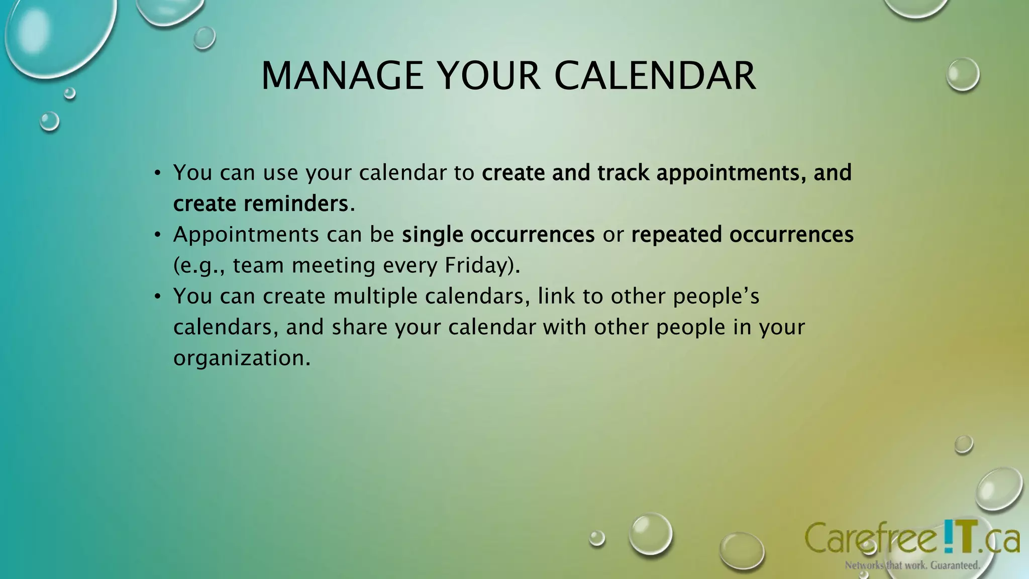 MANAGE YOUR CALENDAR 
• You can use your calendar to create and track appointments, and 
create reminders. 
• Appointments can be single occurrences or repeated occurrences 
(e.g., team meeting every Friday). 
• You can create multiple calendars, link to other people’s 
calendars, and share your calendar with other people in your 
organization. 
 