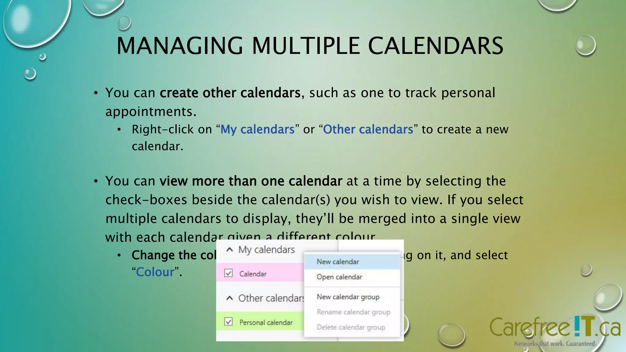 MANAGING MULTIPLE CALENDARS 
• You can create other calendars, such as one to track personal 
appointments. 
• Right-click on “My calendars” or “Other calendars” to create a new 
calendar. 
• You can view more than one calendar at a time by selecting the 
check-boxes beside the calendar(s) you wish to view. If you select 
multiple calendars to display, they’ll be merged into a single view 
with each calendar given a different colour. 
• Change the colour of a calendar by right-clicking on it, and select 
“Colour”. 
 