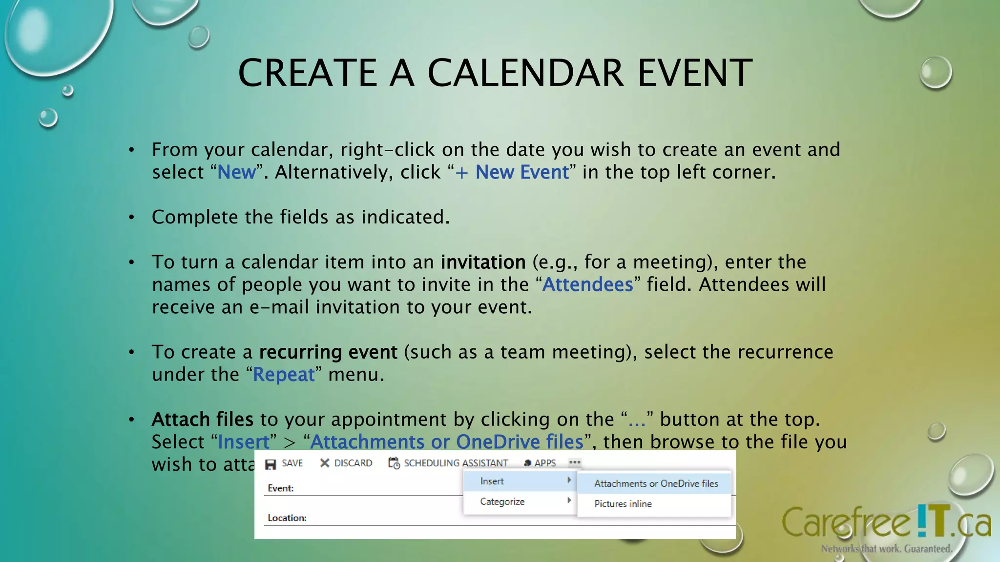 CREATE A CALENDAR EVENT 
• From your calendar, right-click on the date you wish to create an event and 
select “New”. Alternatively, click “+ New Event” in the top left corner. 
• Complete the fields as indicated. 
• To turn a calendar item into an invitation (e.g., for a meeting), enter the 
names of people you want to invite in the “Attendees” field. Attendees will 
receive an e-mail invitation to your event. 
• To create a recurring event (such as a team meeting), select the recurrence 
under the “Repeat” menu. 
• Attach files to your appointment by clicking on the “…” button at the top. 
Select “Insert” > “Attachments or OneDrive files”, then browse to the file you 
wish to attach. 
 