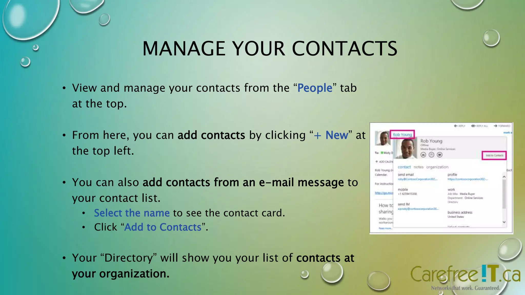 MANAGE YOUR CONTACTS 
• View and manage your contacts from the “People” tab 
at the top. 
• From here, you can add contacts by clicking “+ New” at 
the top left. 
• You can also add contacts from an e-mail message to 
your contact list. 
• Select the name to see the contact card. 
• Click “Add to Contacts”. 
• Your “Directory” will show you your list of contacts at 
your organization. 
 