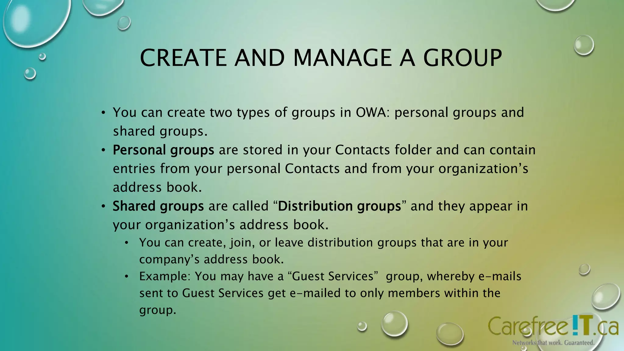 CREATE AND MANAGE A GROUP 
• You can create two types of groups in OWA: personal groups and 
shared groups. 
• Personal groups are stored in your Contacts folder and can contain 
entries from your personal Contacts and from your organization’s 
address book. 
• Shared groups are called “Distribution groups” and they appear in 
your organization’s address book. 
• You can create, join, or leave distribution groups that are in your 
company’s address book. 
• Example: You may have a “Guest Services” group, whereby e-mails 
sent to Guest Services get e-mailed to only members within the 
group. 
 