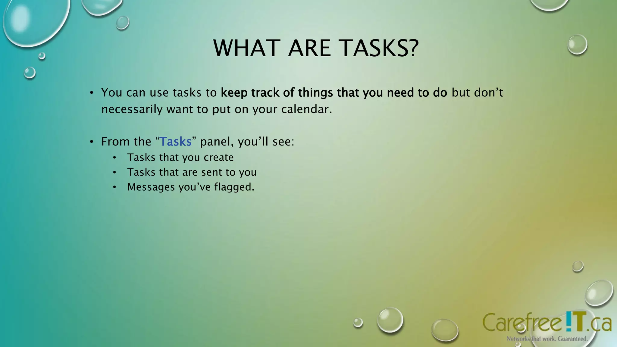 WHAT ARE TASKS? 
• You can use tasks to keep track of things that you need to do but don’t 
necessarily want to put on your calendar. 
• From the “Tasks” panel, you’ll see: 
• Tasks that you create 
• Tasks that are sent to you 
• Messages you’ve flagged. 
 