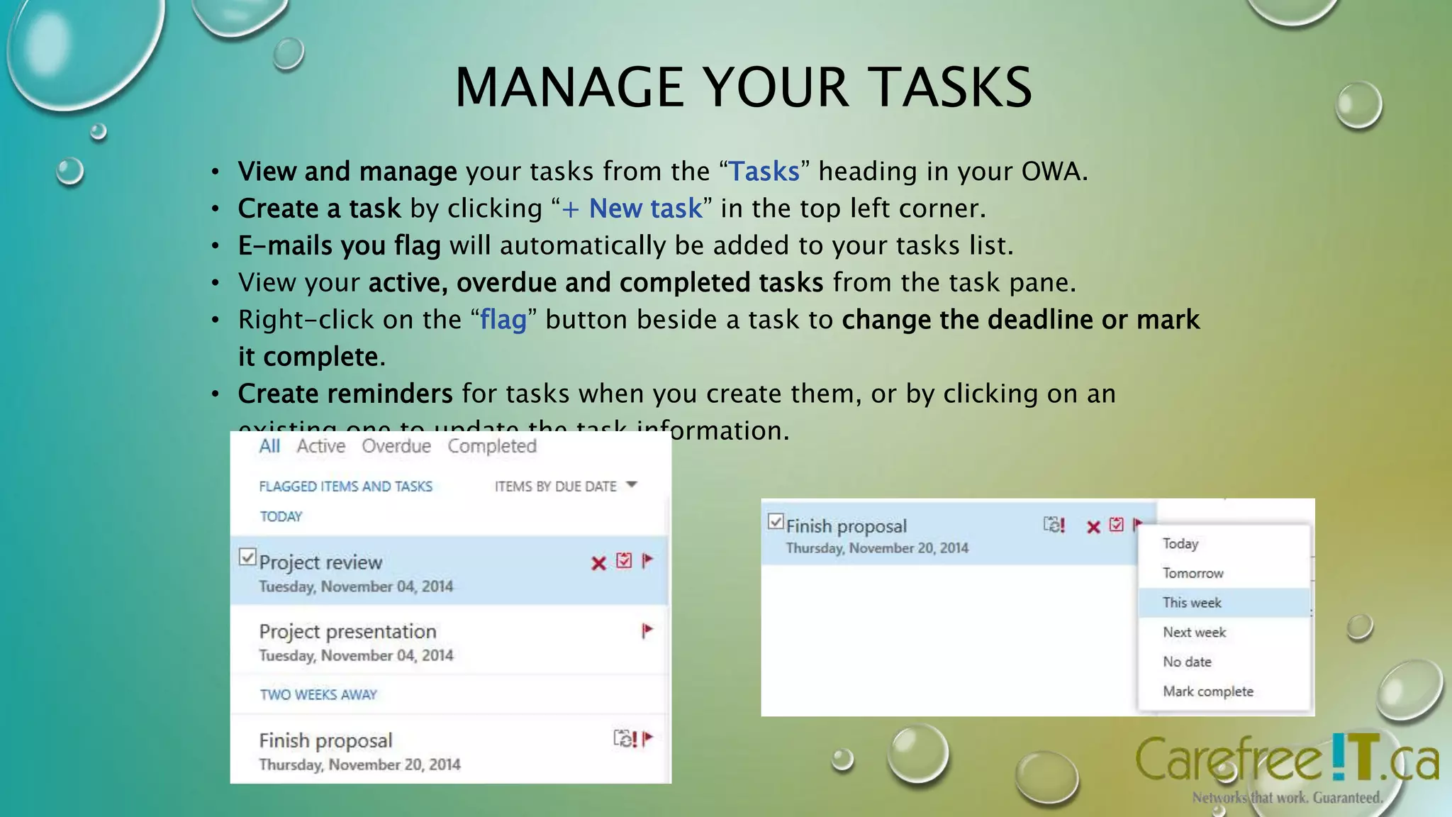 MANAGE YOUR TASKS 
• View and manage your tasks from the “Tasks” heading in your OWA. 
• Create a task by clicking “+ New task” in the top left corner. 
• E-mails you flag will automatically be added to your tasks list. 
• View your active, overdue and completed tasks from the task pane. 
• Right-click on the “flag” button beside a task to change the deadline or mark 
it complete. 
• Create reminders for tasks when you create them, or by clicking on an 
existing one to update the task information. 
 