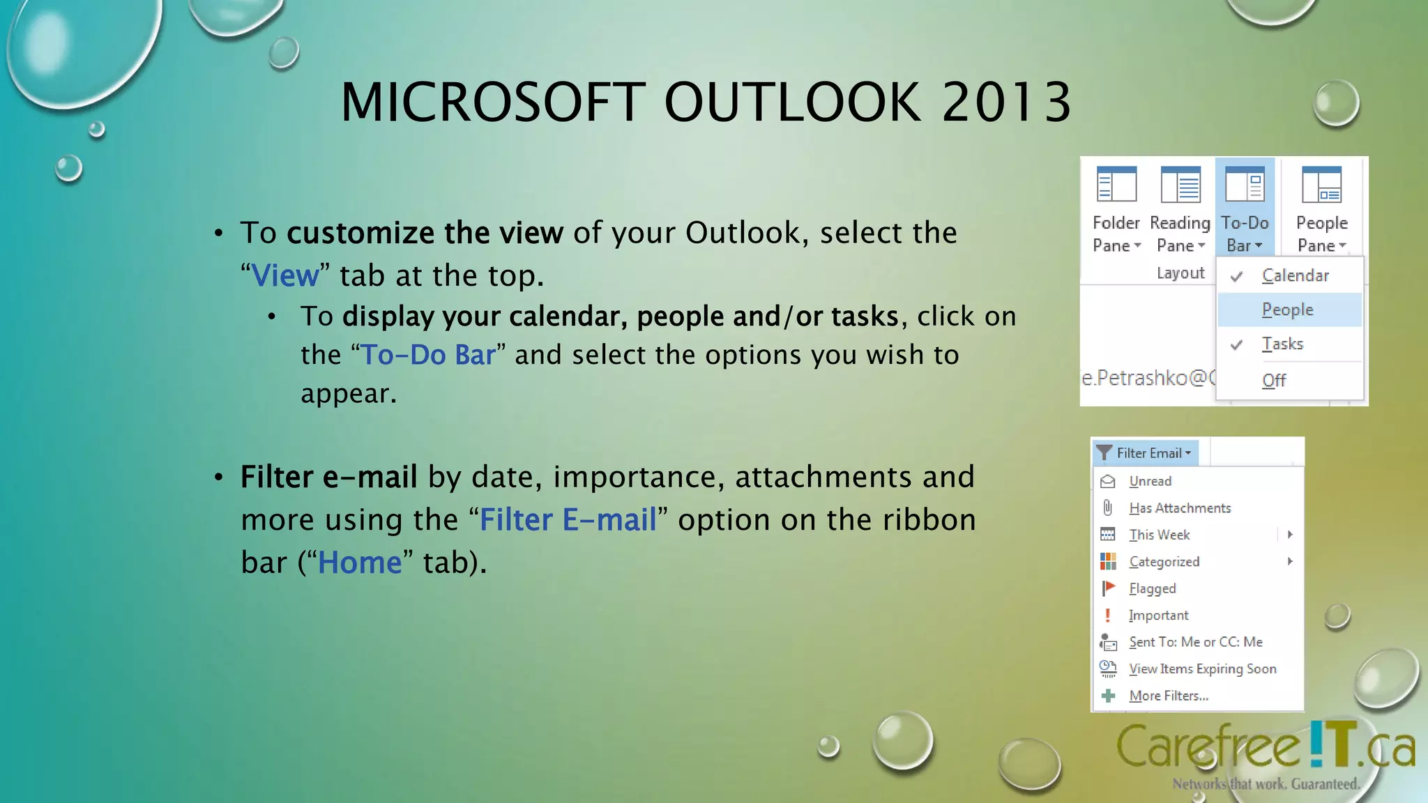 MICROSOFT OUTLOOK 2013 
• To customize the view of your Outlook, select the 
“View” tab at the top. 
• To display your calendar, people and/or tasks, click on 
the “To-Do Bar” and select the options you wish to 
appear. 
• Filter e-mail by date, importance, attachments and 
more using the “Filter E-mail” option on the ribbon 
bar (“Home” tab). 
 