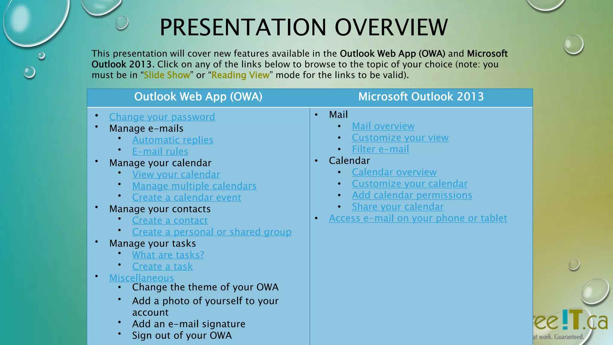 PRESENTATION OVERVIEW 
This presentation will cover new features available in the Outlook Web App (OWA) and Microsoft 
Outlook 2013. Click on any of the links below to browse to the topic of your choice (note: you 
must be in “Slide Show” or “Reading View” mode for the links to be valid). 
Outlook Web App (OWA) Microsoft Outlook 2013 
• Change your password 
• Manage e-mails 
• Automatic replies 
• E-mail rules 
• Manage your calendar 
• View your calendar 
• Manage multiple calendars 
• Create a calendar event 
• Manage your contacts 
• Create a contact 
• Create a personal or shared group 
• Manage your tasks 
• What are tasks? 
• Create a task 
• Miscellaneous 
• Change the theme of your OWA 
• Add a photo of yourself to your 
account 
• Add an e-mail signature 
• Sign out of your OWA 
• Mail 
• Mail overview 
• Customize your view 
• Filter e-mail 
• Calendar 
• Calendar overview 
• Customize your calendar 
• Add calendar permissions 
• Share your calendar 
• Access e-mail on your phone or tablet 
 