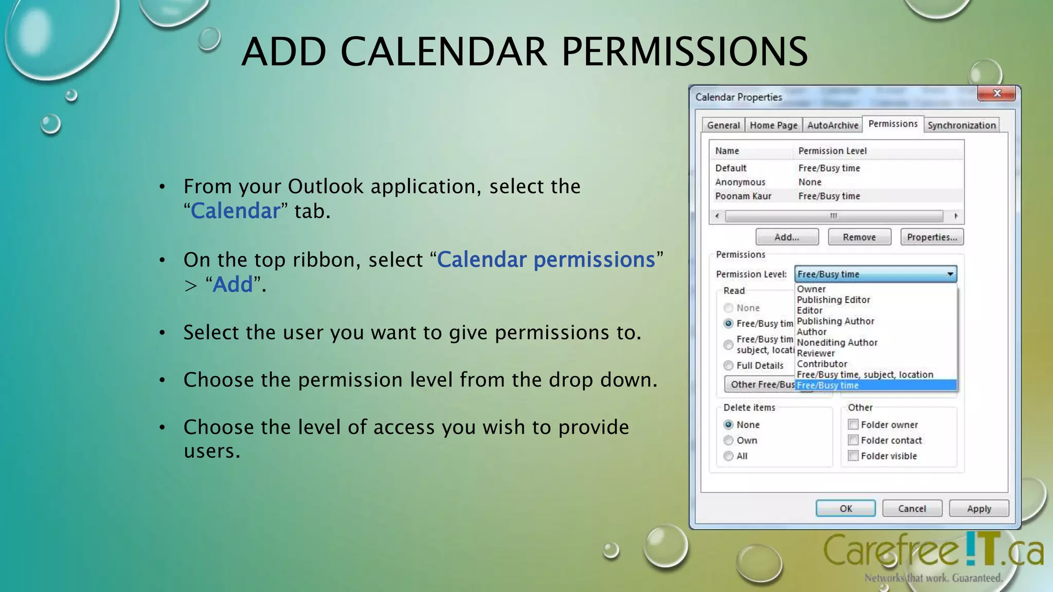 ADD CALENDAR PERMISSIONS 
• From your Outlook application, select the 
“Calendar” tab. 
• On the top ribbon, select “Calendar permissions” 
> “Add”. 
• Select the user you want to give permissions to. 
• Choose the permission level from the drop down. 
• Choose the level of access you wish to provide 
users. 
 