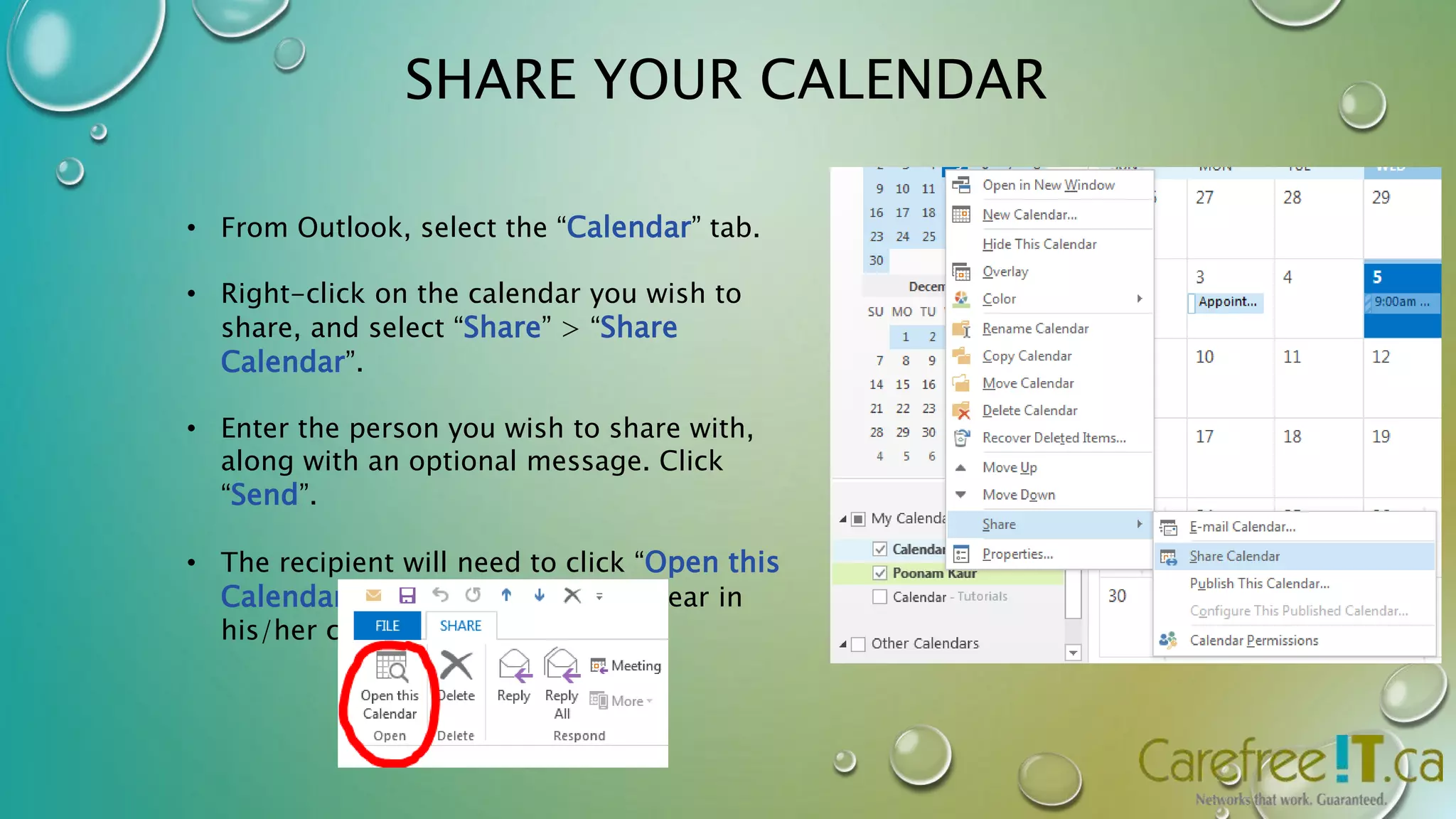 SHARE YOUR CALENDAR 
• From Outlook, select the “Calendar” tab. 
• Right-click on the calendar you wish to 
share, and select “Share” > “Share 
Calendar”. 
• Enter the person you wish to share with, 
along with an optional message. Click 
“Send”. 
• The recipient will need to click “Open this 
Calendar” for the calendar to appear in 
his/her calendar tab. 
 