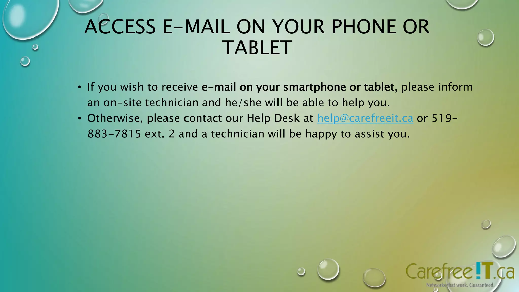 ACCESS E-MAIL ON YOUR PHONE OR 
TABLET 
• If you wish to receive e-mail on your smartphone or tablet, please inform 
an on-site technician and he/she will be able to help you. 
• Otherwise, please contact our Help Desk at help@carefreeit.ca or 519- 
883-7815 ext. 2 and a technician will be happy to assist you. 
 