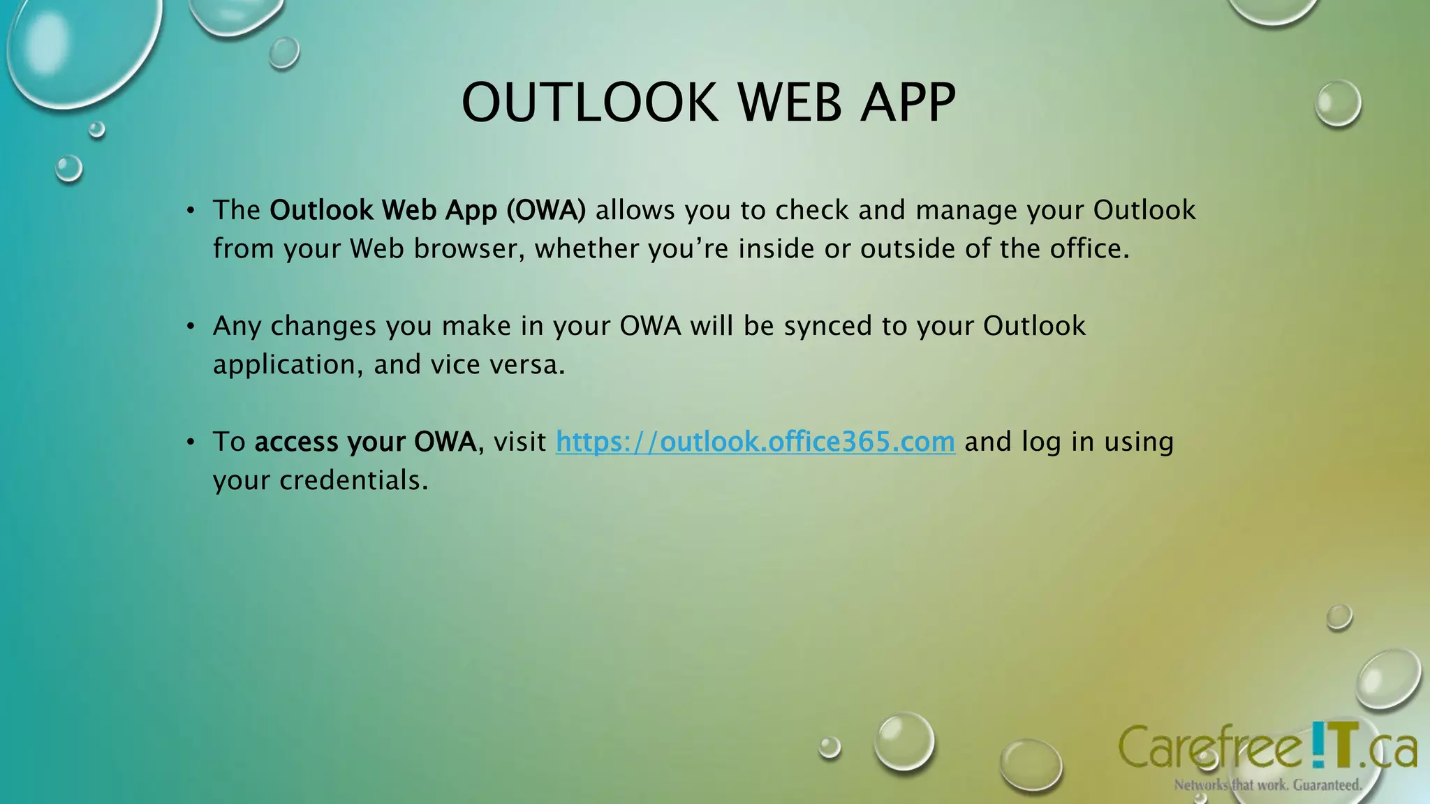 OUTLOOK WEB APP 
• The Outlook Web App (OWA) allows you to check and manage your Outlook 
from your Web browser, whether you’re inside or outside of the office. 
• Any changes you make in your OWA will be synced to your Outlook 
application, and vice versa. 
• To access your OWA, visit https://outlook.office365.com and log in using 
your credentials. 
 