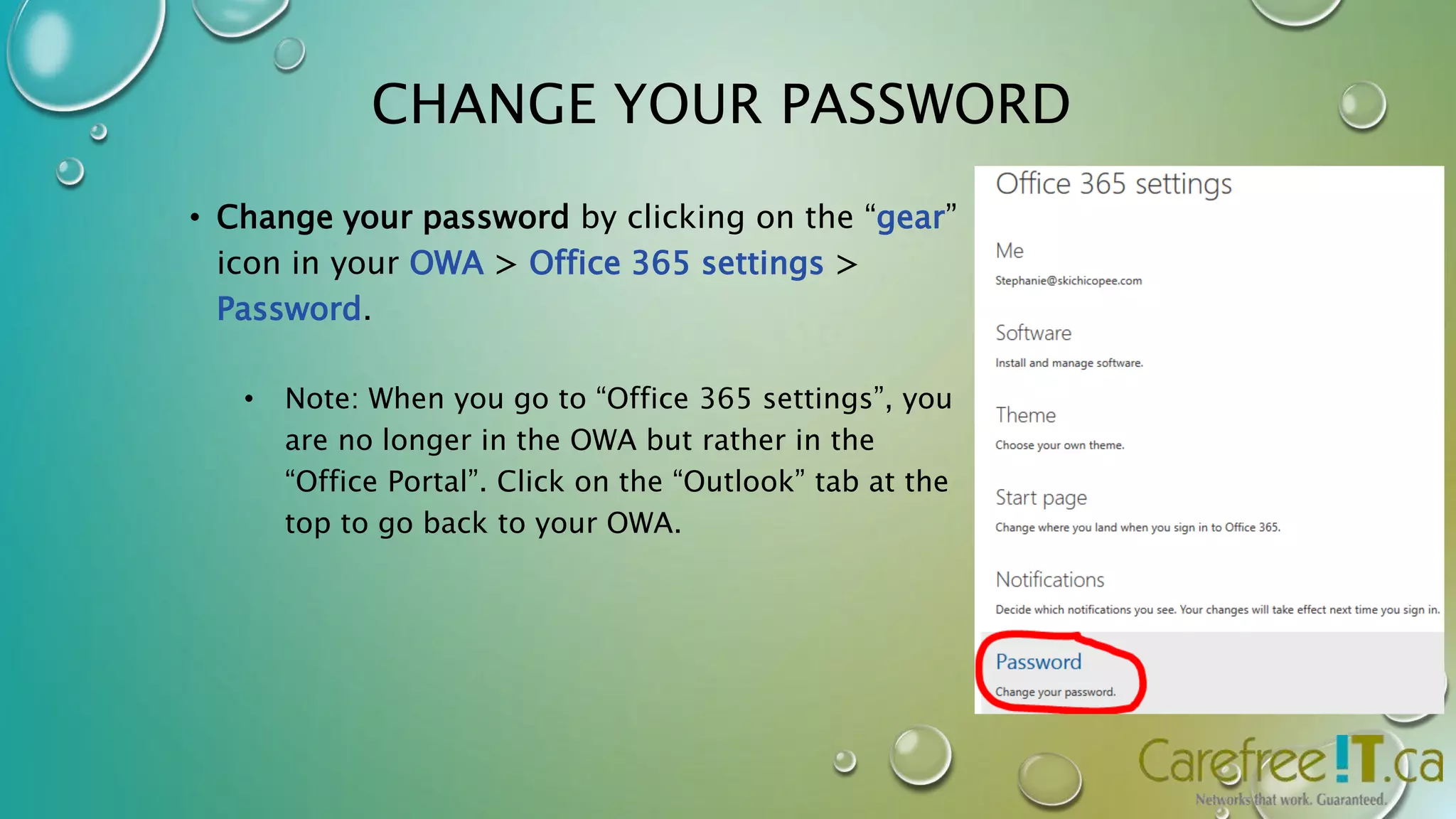 CHANGE YOUR PASSWORD 
• Change your password by clicking on the “gear” 
icon in your OWA > Office 365 settings > 
Password. 
• Note: When you go to “Office 365 settings”, you 
are no longer in the OWA but rather in the 
“Office Portal”. Click on the “Outlook” tab at the 
top to go back to your OWA. 
 