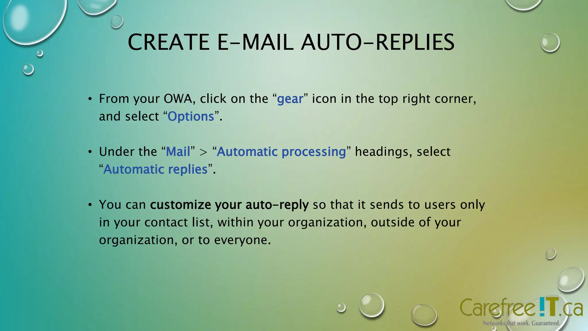 CREATE E-MAIL AUTO-REPLIES 
• From your OWA, click on the “gear” icon in the top right corner, 
and select “Options”. 
• Under the “Mail” > “Automatic processing” headings, select 
“Automatic replies”. 
• You can customize your auto-reply so that it sends to users only 
in your contact list, within your organization, outside of your 
organization, or to everyone. 
 