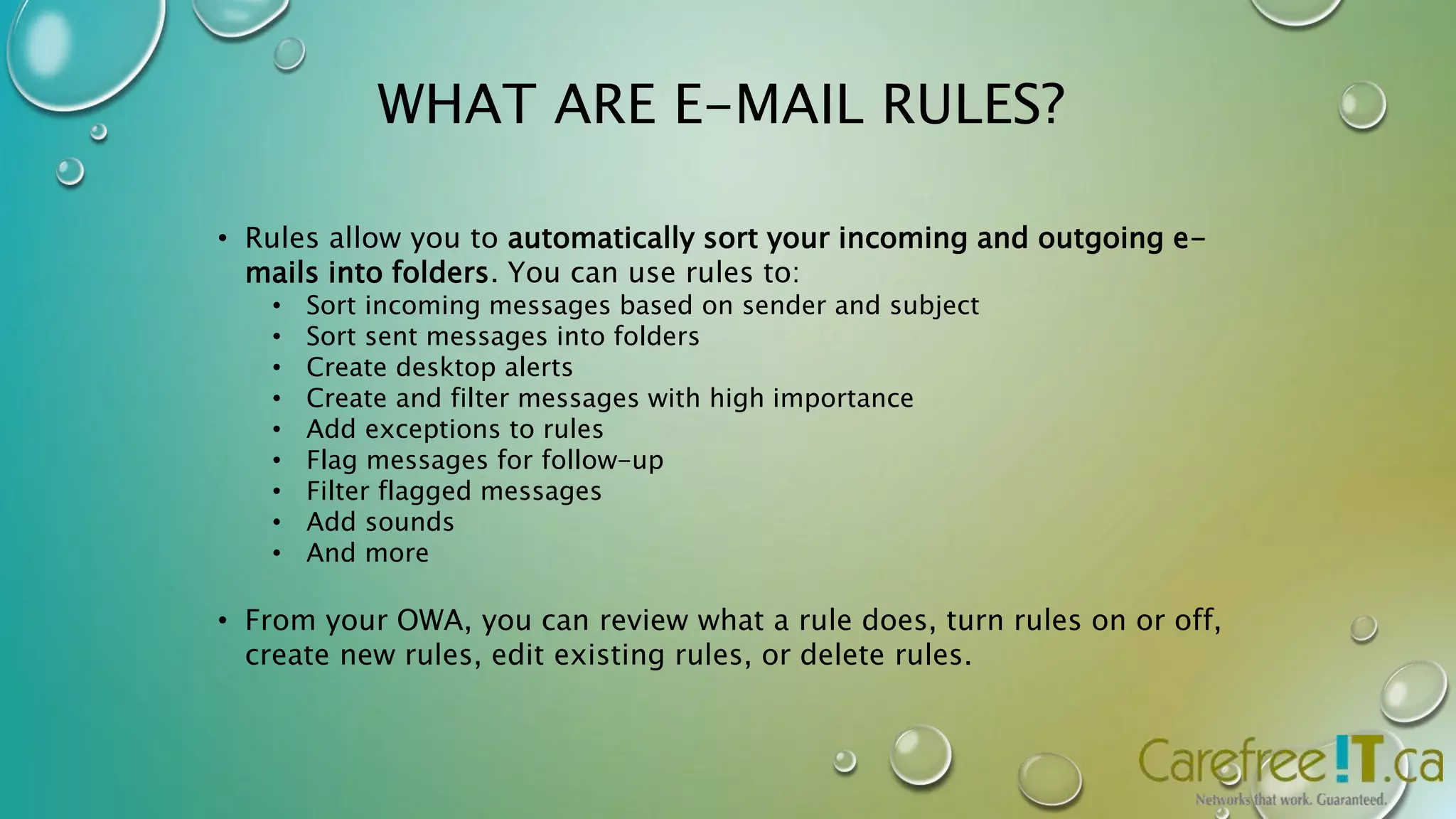 WHAT ARE E-MAIL RULES? 
• Rules allow you to automatically sort your incoming and outgoing e-mails 
into folders. You can use rules to: 
• Sort incoming messages based on sender and subject 
• Sort sent messages into folders 
• Create desktop alerts 
• Create and filter messages with high importance 
• Add exceptions to rules 
• Flag messages for follow-up 
• Filter flagged messages 
• Add sounds 
• And more 
• From your OWA, you can review what a rule does, turn rules on or off, 
create new rules, edit existing rules, or delete rules. 
 