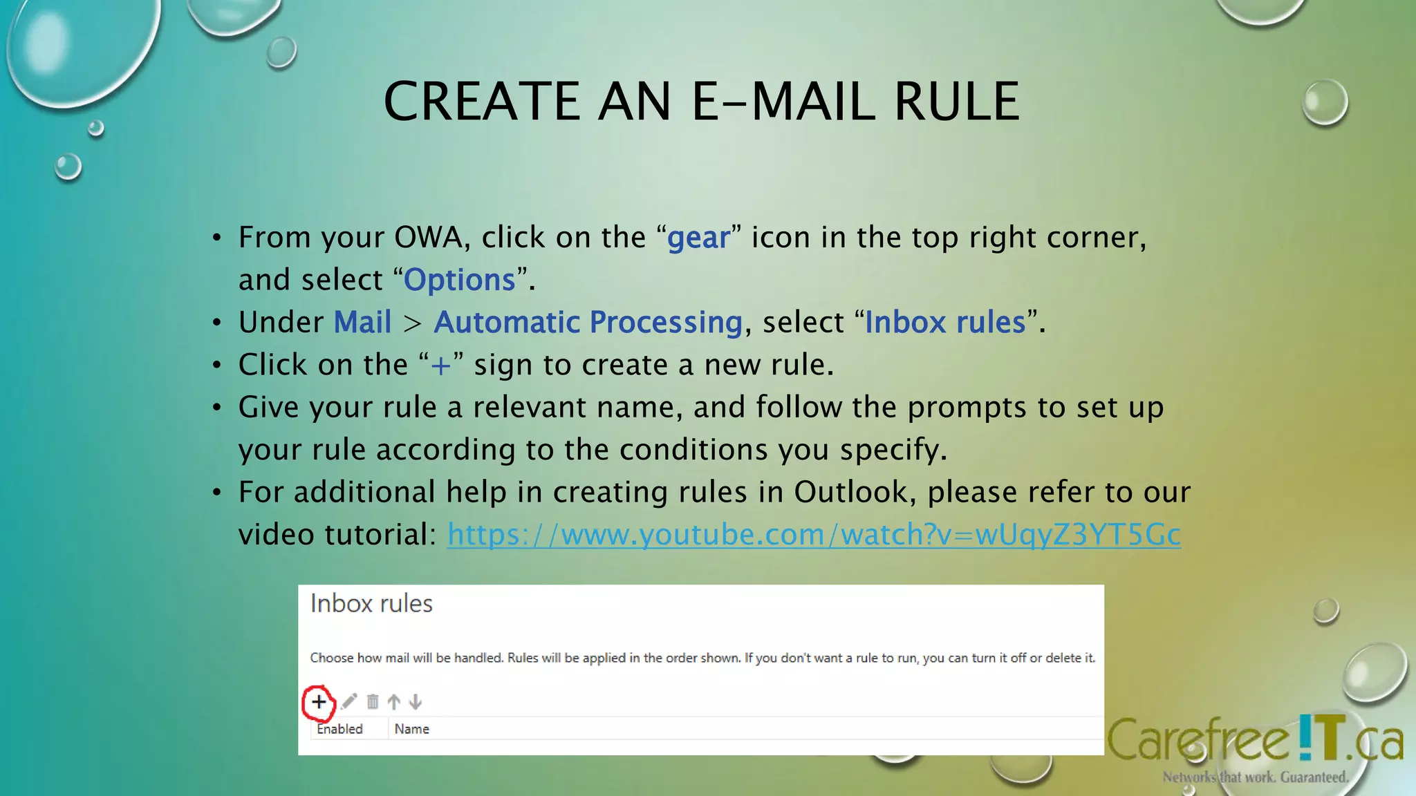 CREATE AN E-MAIL RULE 
• From your OWA, click on the “gear” icon in the top right corner, 
and select “Options”. 
• Under Mail > Automatic Processing, select “Inbox rules”. 
• Click on the “+” sign to create a new rule. 
• Give your rule a relevant name, and follow the prompts to set up 
your rule according to the conditions you specify. 
• For additional help in creating rules in Outlook, please refer to our 
video tutorial: https://www.youtube.com/watch?v=wUqyZ3YT5Gc 
 