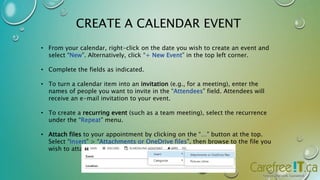 CREATE A CALENDAR EVENT 
• From your calendar, right-click on the date you wish to create an event and 
select “New”. Alternatively, click “+ New Event” in the top left corner. 
• Complete the fields as indicated. 
• To turn a calendar item into an invitation (e.g., for a meeting), enter the 
names of people you want to invite in the “Attendees” field. Attendees will 
receive an e-mail invitation to your event. 
• To create a recurring event (such as a team meeting), select the recurrence 
under the “Repeat” menu. 
• Attach files to your appointment by clicking on the “…” button at the top. 
Select “Insert” > “Attachments or OneDrive files”, then browse to the file you 
wish to attach. 
 