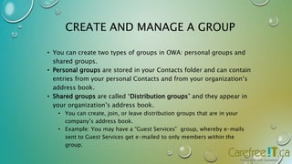 CREATE AND MANAGE A GROUP 
• You can create two types of groups in OWA: personal groups and 
shared groups. 
• Personal groups are stored in your Contacts folder and can contain 
entries from your personal Contacts and from your organization’s 
address book. 
• Shared groups are called “Distribution groups” and they appear in 
your organization’s address book. 
• You can create, join, or leave distribution groups that are in your 
company’s address book. 
• Example: You may have a “Guest Services” group, whereby e-mails 
sent to Guest Services get e-mailed to only members within the 
group. 
 