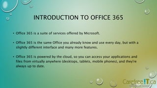 INTRODUCTION TO OFFICE 365 
• Office 365 is a suite of services offered by Microsoft. 
• Office 365 is the same Office you already know and use every day, but with a 
slightly different interface and many more features. 
• Office 365 is powered by the cloud, so you can access your applications and 
files from virtually anywhere (desktops, tablets, mobile phones), and they're 
always up to date. 
 