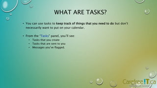 WHAT ARE TASKS? 
• You can use tasks to keep track of things that you need to do but don’t 
necessarily want to put on your calendar. 
• From the “Tasks” panel, you’ll see: 
• Tasks that you create 
• Tasks that are sent to you 
• Messages you’ve flagged. 
 