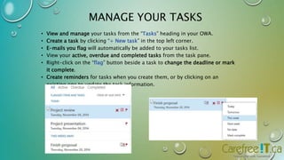 MANAGE YOUR TASKS 
• View and manage your tasks from the “Tasks” heading in your OWA. 
• Create a task by clicking “+ New task” in the top left corner. 
• E-mails you flag will automatically be added to your tasks list. 
• View your active, overdue and completed tasks from the task pane. 
• Right-click on the “flag” button beside a task to change the deadline or mark 
it complete. 
• Create reminders for tasks when you create them, or by clicking on an 
existing one to update the task information. 
 