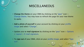 MISCELLANEOUS 
• Change the theme on your OWA by clicking on the “gear” icon > 
Change theme. You may have to refresh the page for your new theme 
to apply. 
• Add a photo of yourself to your account by clicking on your profile 
image and select “Change”. 
• Update your e-mail signature by clicking on the “gear” icon > Options 
> Layout > E-mail signature. 
• To sign out of your OWA, click on your profile image, and select “Sign 
out”. 
 
