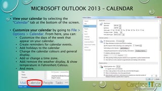 MICROSOFT OUTLOOK 2013 – CALENDAR 
• View your calendar by selecting the 
“Calendar” tab at the bottom of the screen. 
• Customize your calendar by going to File > 
Options > Calendar. From here, you can: 
• Customize the days of the week that 
appear on your calendar. 
• Create reminders for calendar events. 
• Add holidays to the calendar 
• Change the calendar colours and general 
display. 
• Add or change a time zone. 
• Add/remove the weather display, & show 
temperature in Fahrenheit/Celsius. 
• And more. 
 