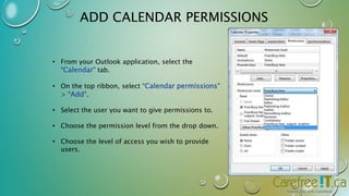 ADD CALENDAR PERMISSIONS 
• From your Outlook application, select the 
“Calendar” tab. 
• On the top ribbon, select “Calendar permissions” 
> “Add”. 
• Select the user you want to give permissions to. 
• Choose the permission level from the drop down. 
• Choose the level of access you wish to provide 
users. 
 