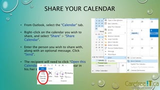 SHARE YOUR CALENDAR 
• From Outlook, select the “Calendar” tab. 
• Right-click on the calendar you wish to 
share, and select “Share” > “Share 
Calendar”. 
• Enter the person you wish to share with, 
along with an optional message. Click 
“Send”. 
• The recipient will need to click “Open this 
Calendar” for the calendar to appear in 
his/her calendar tab. 
 