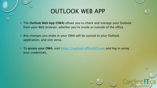 OUTLOOK WEB APP 
• The Outlook Web App (OWA) allows you to check and manage your Outlook 
from your Web browser, whether you’re inside or outside of the office. 
• Any changes you make in your OWA will be synced to your Outlook 
application, and vice versa. 
• To access your OWA, visit https://outlook.office365.com and log in using 
your credentials. 
 