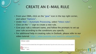 CREATE AN E-MAIL RULE 
• From your OWA, click on the “gear” icon in the top right corner, 
and select “Options”. 
• Under Mail > Automatic Processing, select “Inbox rules”. 
• Click on the “+” sign to create a new rule. 
• Give your rule a relevant name, and follow the prompts to set up 
your rule according to the conditions you specify. 
• For additional help in creating rules in Outlook, please refer to our 
video tutorial: https://www.youtube.com/watch?v=wUqyZ3YT5Gc 
 
