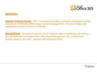 Sponsors Experts Training Center : ETC is a recognized leader in providing integrated training solutions in Information Technology, business management, Financial analysis and management and journalism in PalestineSteadyPoint : SteadyPoint delivers set of superior software products and services , we are specialized in Collaboration , Document Management , BI , and Business Process solutions for small , medium and enterprise firms.
