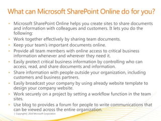 What can Microsoft SharePoint Online do for you?
• Microsoft SharePoint Online helps you create sites to share documents
and information with colleagues and customers. It lets you do the
following:
• Work together effectively by sharing team documents.
• Keep your team’s important documents online.
• Provide all team members with online access to critical business
information whenever and wherever they need it.
• Easily protect critical business information by controlling who can
access, read, and share documents and information.
• Share information with people outside your organization, including
customers and business partners.
• Easily broadcast your company by using already website template to
design your company website.
• Work securely on a project by setting a workflow function in the team
sites.
• Use blog to provides a forum for people to write communications that
can be viewed across the entire organization.
 