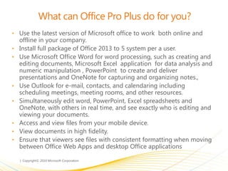 What can Office Pro Plus do for you?
• Use the latest version of Microsoft office to work both online and
offline in your company.
• Install full package of Office 2013 to 5 system per a user.
• Use Microsoft Office Word for word processing, such as creating and
editing documents, Microsoft Excel application for data analysis and
numeric manipulation , PowerPoint to create and deliver
presentations and OneNote for capturing and organizing notes.,
• Use Outlook for e-mail, contacts, and calendaring including
scheduling meetings, meeting rooms, and other resources.
• Simultaneously edit word, PowerPoint, Excel spreadsheets and
OneNote, with others in real time, and see exactly who is editing and
viewing your documents.
• Access and view files from your mobile device.
• View documents in high fidelity.
• Ensure that viewers see files with consistent formatting when moving
between Office Web Apps and desktop Office applications
 