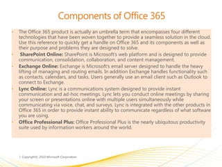 Components of Office 365
• The Office 365 product is actually an umbrella term that encompasses four different
technologies that have been woven together to provide a seamless solution in the cloud.
Use this reference to quickly get a handle on Office 365 and its components as well as
their purpose and problems they are designed to solve.
• SharePoint Online: SharePoint is Microsoft’s web platform and is designed to provide
communication, consolidation, collaboration, and content management.
• Exchange Online: Exchange is Microsoft’s email server designed to handle the heavy
lifting of managing and routing emails. In addition Exchange handles functionality such
as contacts, calendars, and tasks. Users generally use an email client such as Outlook to
connect to Exchange.
• Lync Online: Lync is a communications system designed to provide instant
communication and ad-hoc meetings. Lync lets you conduct online meetings by sharing
your screen or presentations online with multiple users simultaneously while
communicating via voice, chat, and surveys. Lync is integrated with the other products in
Office 365 in order to provide instant ability to communicate regardless of what software
you are using.
• Office Professional Plus: Office Professional Plus is the nearly ubiquitous productivity
suite used by information workers around the world.
 