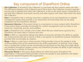 Key component of SharePoint Online
• Site Collection: A SharePoint Site Collection is a top level site that contains other sub-sites.
The difference between a Site Collection and a Site is that a Site Collection contains separate
security and is isolated from other Site Collections. A Site on the other hand is contained by a
top level Site Collection and shares security and other aspects with other Sites within the same
Site Collection.
• Sites: A SharePoint Site is nothing more than a website. At its root SharePoint is a website
management system that provides a rich assortment of functionality that can be easily
integrated into the SharePoint websites.
• Document Libraries: A Document Library is a mechanism to store content within SharePoint.
A Document Library provides functionality for content management such as check-in and
check-out, versioning, security, and workflow.
• Lists: A SharePoint List is simply a list of data. Much like you would have a grocery list a
SharePoint List stores data in columns and rows.
• Wikis: A Wiki is a specialized website that allows community members the ability to update
the content of the web site on the fly. A Wiki is not specific to SharePoint however SharePoint
provides Wiki functionality as a feature.
• Blogs: A Blog is a web log or online journal. A blog provides a forum for people to write
communications that can be viewed across the entire organization or Internet. Once a blog
entry is posted the content can be commented and discussed on the blog entry page. Blogs
are prevalent throughout modern society and SharePoint provides the ability to get a blog up
and running in a manner of minutes.
• Discussion Board: A Discussion Board allows for online discussion throughout the
organization. A discussion board provides a forum for people to post questions and replies
that can be viewed throughout the organization.
 