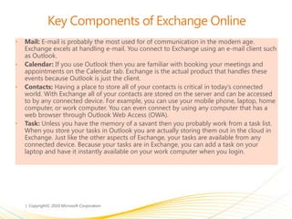 Key Components of Exchange Online
• Mail: E-mail is probably the most used for of communication in the modern age.
Exchange excels at handling e-mail. You connect to Exchange using an e-mail client such
as Outlook.
• Calendar: If you use Outlook then you are familiar with booking your meetings and
appointments on the Calendar tab. Exchange is the actual product that handles these
events because Outlook is just the client.
• Contacts: Having a place to store all of your contacts is critical in today’s connected
world. With Exchange all of your contacts are stored on the server and can be accessed
to by any connected device. For example, you can use your mobile phone, laptop, home
computer, or work computer. You can even connect by using any computer that has a
web browser through Outlook Web Access (OWA).
• Task: Unless you have the memory of a savant then you probably work from a task list.
When you store your tasks in Outlook you are actually storing them out in the cloud in
Exchange. Just like the other aspects of Exchange, your tasks are available from any
connected device. Because your tasks are in Exchange, you can add a task on your
laptop and have it instantly available on your work computer when you login.
 