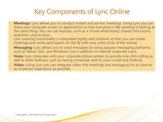 Key Components of Lync Online
• Meetings: Lync allows you to conduct instant and ad-hoc meetings. Using Lync you can
share your computer screen or applications so that everyone in the meeting is looking at
the same thing. You can use features, such as a virtual white board, shared chat rooms,
questions, and surveys.
Lync meeting functionality is integrated tightly with Outlook so that you can create
meetings and invite participants on the fly with only a few clicks of the mouse.
• Messaging: Lync allows you to send messages by using popular messaging platforms,
such as Yahoo, AOL, and Windows Live in addition to internal corporate users.
• Voice: Lync integrates with your corporate phone system to provide one-click calling as
well as other features, such as having voicemails sent to your e-mail and Outlook.
• Video: Using Lync you can integrate video into meetings and messaging for as close to
an in person experience as possible.
 