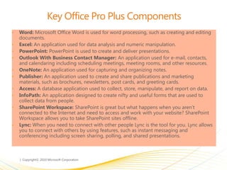 Key Office Pro Plus Components
• Word: Microsoft Office Word is used for word processing, such as creating and editing
documents.
• Excel: An application used for data analysis and numeric manipulation.
• PowerPoint: PowerPoint is used to create and deliver presentations.
• Outlook With Business Contact Manager: An application used for e-mail, contacts,
and calendaring including scheduling meetings, meeting rooms, and other resources.
• OneNote: An application used for capturing and organizing notes.
• Publisher: An application used to create and share publications and marketing
materials, such as brochures, newsletters, post cards, and greeting cards.
• Access: A database application used to collect, store, manipulate, and report on data.
• InfoPath: An application designed to create nifty and useful forms that are used to
collect data from people.
• SharePoint Workspace: SharePoint is great but what happens when you aren’t
connected to the Internet and need to access and work with your website? SharePoint
Workspace allows you to take SharePoint sites offline.
• Lync: When you need to connect with other people Lync is the tool for you. Lync allows
you to connect with others by using features, such as instant messaging and
conferencing including screen sharing, polling, and shared presentations.
 
