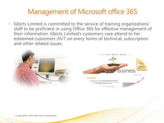 Management of Microsoft office 365
• Gbicts Limited is committed to the service of training organizations’
staff to be proficient in using Office 365 for effective management of
their information. Gbicts Limited’s customers care attend to her
esteemed customers 24/7 on every forms of technical, subscription
and other related issues.
 