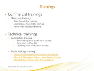 Trainings
• Commercial trainings
• Classroom trainings
• Basic Knowledge training
• Intermediate Knowledge training
• Advanced Knowledge training
• Technical trainings
• Certification training
• Administering Office 365 for small business
• Administering Office 365
• Deploying Office 365 for small business
• Single Package training
• Microsoft Exchange Online: what & new features
• Microsoft Sharepoint Online ... what & new features
• Microsoft Lync Online: what & new features
 