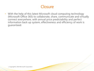Closure
• With the help of this latest Microsoft cloud computing technology
(Microsoft Office 365) to collaborate, share, communicate and virtually
connect everywhere, with annual price predictability and perfect
information back up system, effectiveness and efficiency of work is
guaranteed.
 