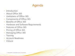 Agenda
• Introduction
• About Office 365
• Usefulness of Office 365
• Components of Office 365
• Benefits of Office 365
• Hardware and Software Requirements
• Features of Office 365
• Pricing of Office 365
• Managing Office 365
• Training
• Account Readiness
• Closure
 